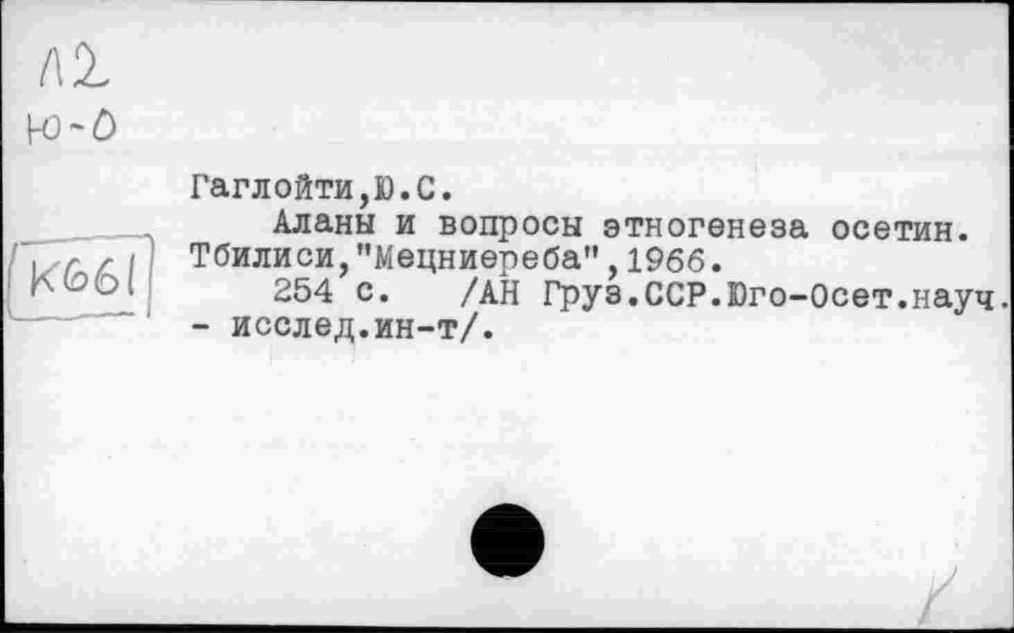 ﻿ЛІ к>-о
К66І
Гаглойти,Ю.С.
Аланы и вопросы этногенеза осетин.
Тбилиси,"Мецниереба",1966.
254 с. /АН Груз.ССР.Юго-Осет.науч - исслед.ин-т/.